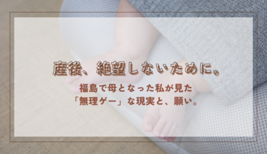 産後、絶望しないために。福島で母となった私が見た「無理ゲー」な現実と、願い。